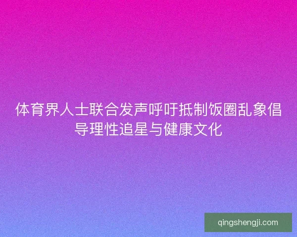 体育界人士联合发声呼吁抵制饭圈乱象倡导理性追星与健康文化