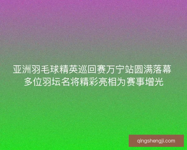 亚洲羽毛球精英巡回赛万宁站圆满落幕 多位羽坛名将精彩亮相为赛事增光