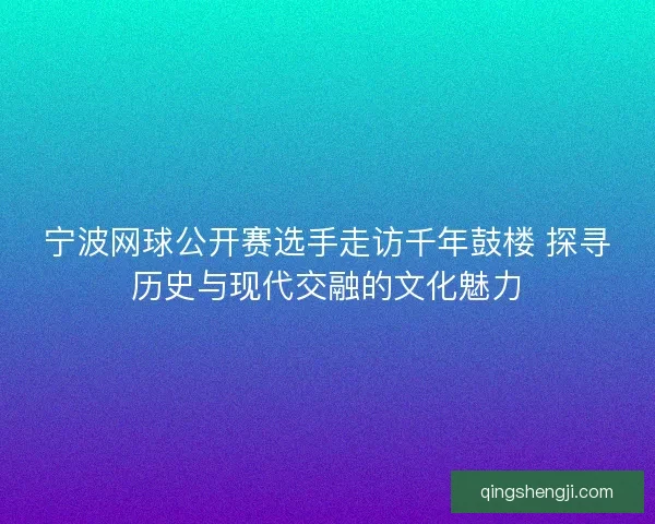 宁波网球公开赛选手走访千年鼓楼 探寻历史与现代交融的文化魅力