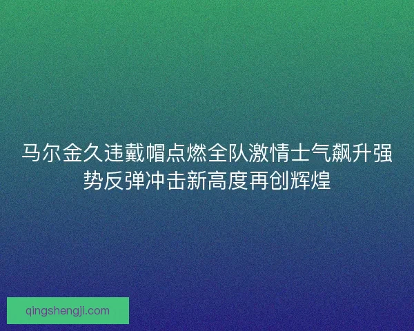 马尔金久违戴帽点燃全队激情士气飙升强势反弹冲击新高度再创辉煌