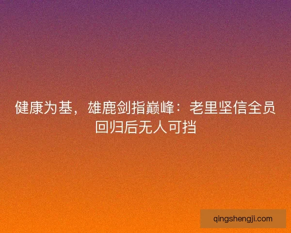 健康为基，雄鹿剑指巅峰：老里坚信全员回归后无人可挡