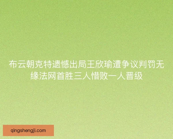 布云朝克特遗憾出局王欣瑜遭争议判罚无缘法网首胜三人惜败一人晋级