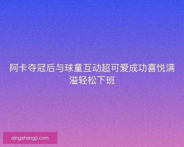 阿卡夺冠后与球童互动超可爱成功喜悦满溢轻松下班